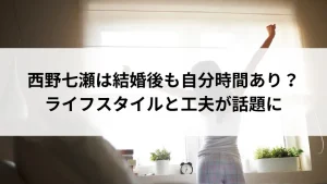 西野七瀬は結婚後も自分時間あり？ライフスタイルと工夫が話題に