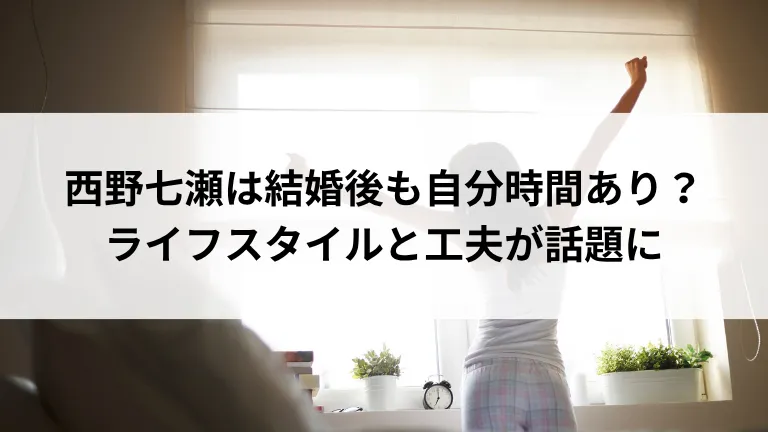 西野七瀬は結婚後も自分時間あり?ライフスタイルと工夫が話題に