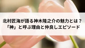 北村匠海が語る神木隆之介の魅力とは？「神」と呼ぶ理由と仲良しエピソード